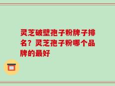 灵芝破壁孢子粉牌子排名？灵芝孢子粉哪个品牌的最好