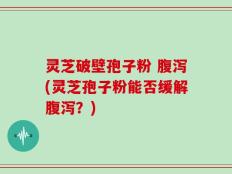 灵芝破壁孢子粉 腹泻(灵芝孢子粉能否缓解腹泻？)