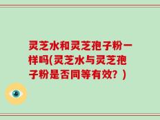灵芝水和灵芝孢子粉一样吗(灵芝水与灵芝孢子粉是否同等有效？)