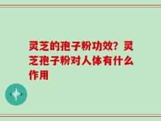 灵芝的孢子粉功效？灵芝孢子粉对人体有什么作用