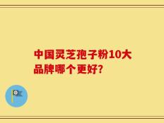 中国灵芝孢子粉10大品牌哪个更好？