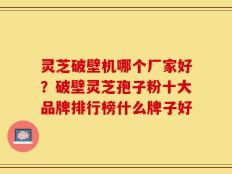 灵芝破壁机哪个厂家好？破壁灵芝孢子粉十大品牌排行榜什么牌子好