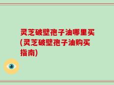 灵芝破壁孢子油哪里买(灵芝破壁孢子油购买指南)