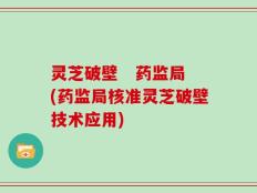 灵芝破壁   药监局(药监局核准灵芝破壁技术应用)