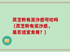 灵芝粉有泥沙感可吃吗 (灵芝粉有泥沙感，是否适宜食用？)