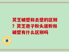 灵芝破壁和去壁的区别？灵芝孢子粉头道粉和破壁有什么区别吗