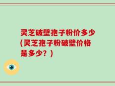 灵芝破壁孢子粉价多少(灵芝孢子粉破壁价格是多少？)