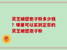 灵芝破壁狍子粉多少钱？哪里可以买到正宗的灵芝破壁孢子粉