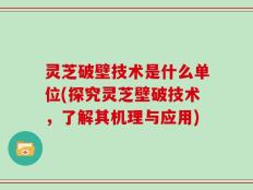 灵芝破壁技术是什么单位(探究灵芝壁破技术，了解其机理与应用)