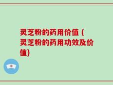 灵芝粉的药用价值 (灵芝粉的药用功效及价值)