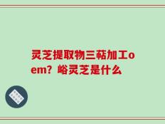 灵芝提取物三萜加工oem？峪灵芝是什么