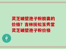 灵芝破壁孢子粉胶囊的价格？吉林抚松玉秀堂灵芝破壁孢子粉价格