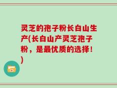 灵芝的孢子粉长白山生产(长白山产灵芝孢子粉，是最优质的选择！)
