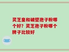 灵芝皇和破壁孢子粉哪个好？灵芝孢子粉哪个牌子比较好