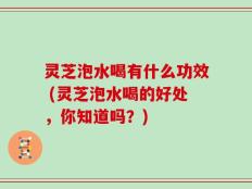 灵芝泡水喝有什么功效 (灵芝泡水喝的好处，你知道吗？)