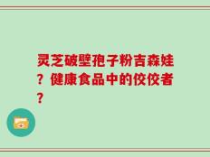 灵芝破壁孢子粉吉森娃？健康食品中的佼佼者？