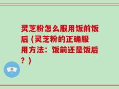 灵芝粉怎么服用饭前饭后 (灵芝粉的正确服用方法：饭前还是饭后？)