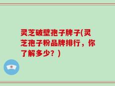 灵芝破壁孢子牌子(灵芝孢子粉品牌排行，你了解多少？)