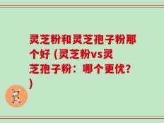 灵芝粉和灵芝孢子粉那个好 (灵芝粉vs灵芝孢子粉：哪个更优？)