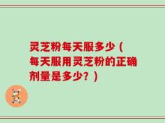 灵芝粉每天服多少 (每天服用灵芝粉的正确剂量是多少？)