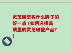 灵芝破壁买什么牌子的好一点 (如何选择高质量的灵芝破壁产品？)