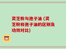灵芝粉与孢子油 (灵芝粉和孢子油的区别及功效对比)