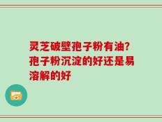 灵芝破壁孢子粉有油？孢子粉沉淀的好还是易溶解的好