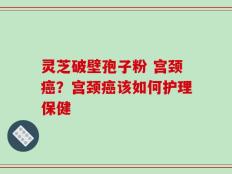 灵芝破壁孢子粉 宫颈癌？宫颈癌该如何护理保健