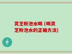 灵芝粉泡水喝 (喝灵芝粉泡水的正确方法)