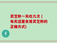 灵芝粉一天吃几次 (每天适量食用灵芝粉的正确方式)