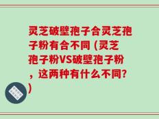 灵芝破壁孢子合灵芝孢子粉有合不同 (灵芝孢子粉VS破壁孢子粉，这两种有什么不同？)