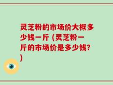 灵芝粉的市场价大概多少钱一斤 (灵芝粉一斤的市场价是多少钱？)