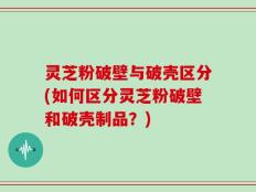 灵芝粉破壁与破壳区分(如何区分灵芝粉破壁和破壳制品？)