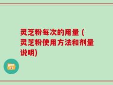 灵芝粉每次的用量 (灵芝粉使用方法和剂量说明)
