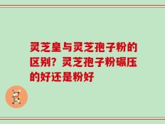 灵芝皇与灵芝孢子粉的区别？灵芝孢子粉碾压的好还是粉好