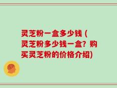 灵芝粉一盒多少钱 (灵芝粉多少钱一盒？购买灵芝粉的价格介绍)