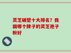 灵芝破壁十大排名？我国哪个牌子的灵芝孢子粉好