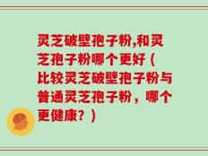 灵芝破壁孢子粉,和灵芝孢子粉哪个更好 (比较灵芝破壁孢子粉与普通灵芝孢子粉，哪个更健康？)