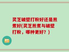 灵芝破壁打粉好还是煎煮好(灵芝煎煮与破壁打粉，哪种更好？)