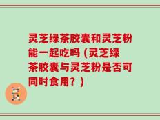灵芝绿茶胶囊和灵芝粉能一起吃吗 (灵芝绿茶胶囊与灵芝粉是否可同时食用？)