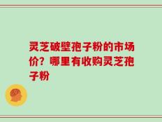 灵芝破壁孢子粉的市场价？哪里有收购灵芝孢子粉