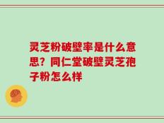 灵芝粉破壁率是什么意思？同仁堂破壁灵芝孢子粉怎么样