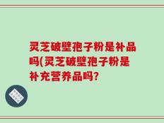灵芝破壁孢子粉是补品吗(灵芝破壁孢子粉是补充营养品吗？