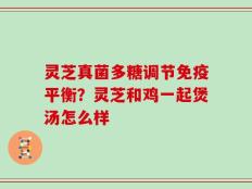 灵芝真菌多糖调节免疫平衡？灵芝和鸡一起煲汤怎么样