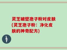 灵芝破壁孢子粉对皮肤(灵芝孢子粉：净化皮肤的神奇配方)