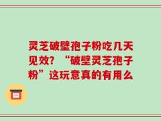 灵芝破壁孢子粉吃几天见效？“破壁灵芝孢子粉”这玩意真的有用么