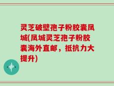 灵芝破壁孢子粉胶囊凤城(凤城灵芝孢子粉胶囊海外直邮，抵抗力大提升)