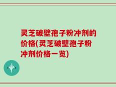 灵芝破壁孢子粉冲剂的价格(灵芝破壁孢子粉冲剂价格一览)
