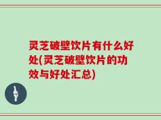 灵芝破壁饮片有什么好处(灵芝破壁饮片的功效与好处汇总)