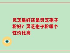 灵芝皇好还是灵芝孢子粉好？灵芝孢子粉哪个性价比高